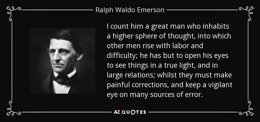 I count him a great man who inhabits a higher sphere of thought, into which other men rise with labor and difficulty; he has but to open his eyes to see things in a true light, and in large relations; whilst they must make painful corrections, and keep a vigilant eye on many sources of error. - Ralph Waldo Emerson