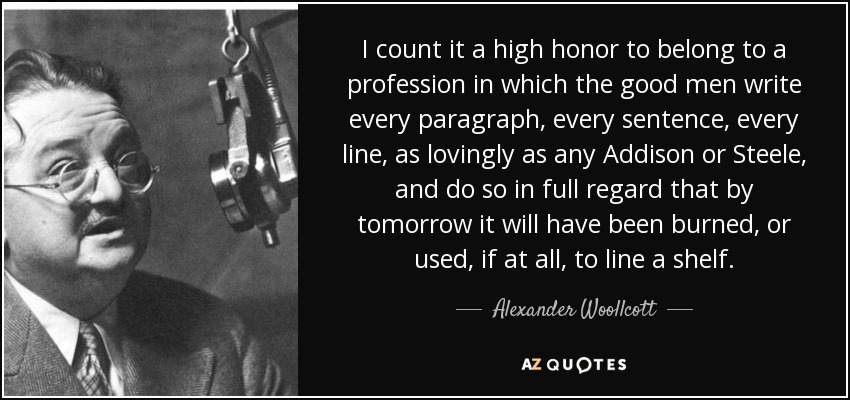 I count it a high honor to belong to a profession in which the good men write every paragraph, every sentence, every line, as lovingly as any Addison or Steele, and do so in full regard that by tomorrow it will have been burned, or used, if at all, to line a shelf. - Alexander Woollcott