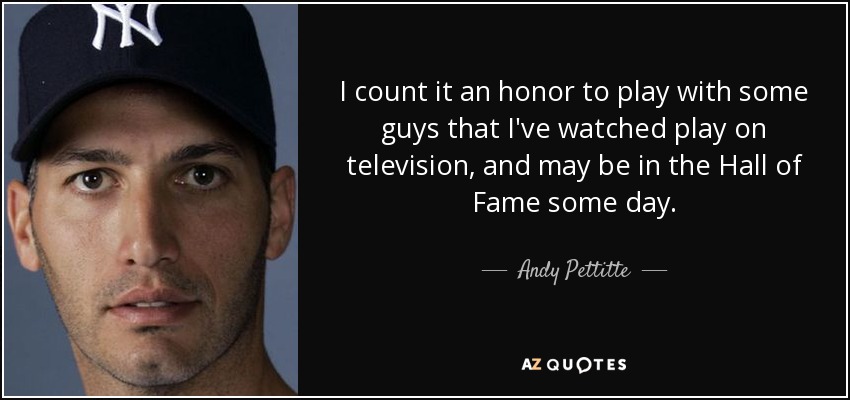 I count it an honor to play with some guys that I've watched play on television, and may be in the Hall of Fame some day. - Andy Pettitte