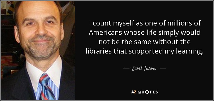 I count myself as one of millions of Americans whose life simply would not be the same without the libraries that supported my learning. - Scott Turow