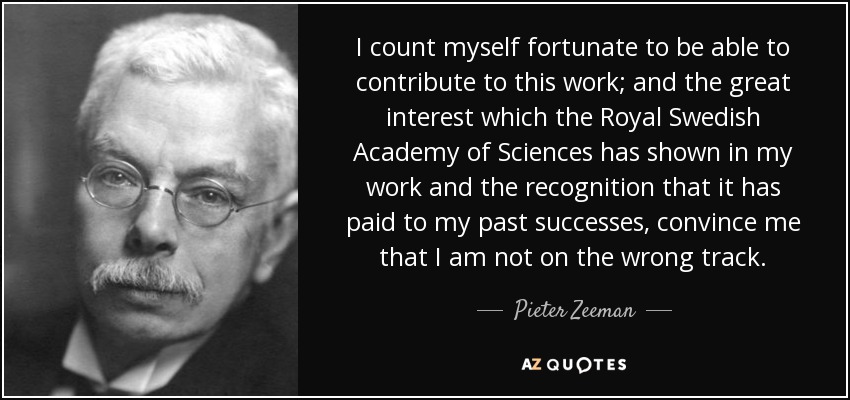 I count myself fortunate to be able to contribute to this work; and the great interest which the Royal Swedish Academy of Sciences has shown in my work and the recognition that it has paid to my past successes, convince me that I am not on the wrong track. - Pieter Zeeman