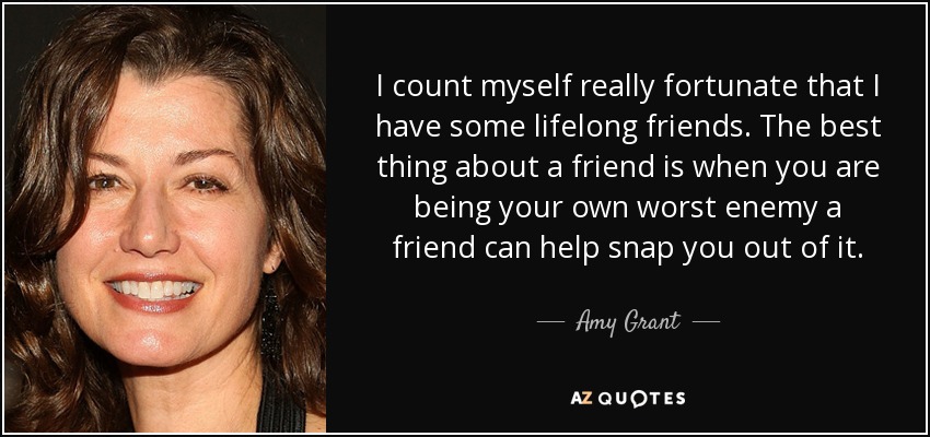 I count myself really fortunate that I have some lifelong friends. The best thing about a friend is when you are being your own worst enemy a friend can help snap you out of it. - Amy Grant