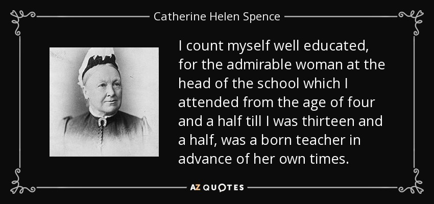 I count myself well educated, for the admirable woman at the head of the school which I attended from the age of four and a half till I was thirteen and a half, was a born teacher in advance of her own times. - Catherine Helen Spence