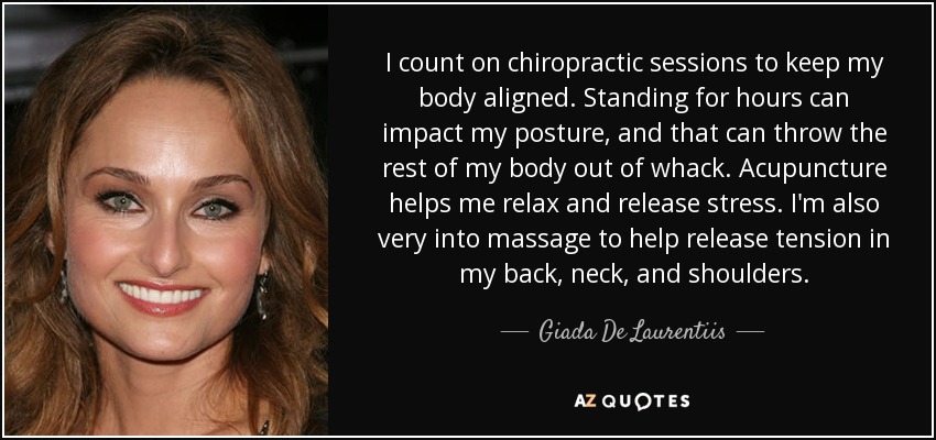 I count on chiropractic sessions to keep my body aligned. Standing for hours can impact my posture, and that can throw the rest of my body out of whack. Acupuncture helps me relax and release stress. I'm also very into massage to help release tension in my back, neck, and shoulders. - Giada De Laurentiis