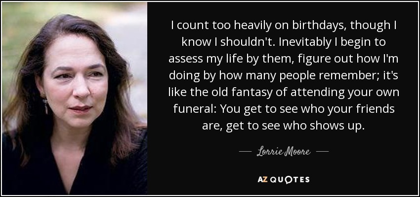 I count too heavily on birthdays, though I know I shouldn't. Inevitably I begin to assess my life by them, figure out how I'm doing by how many people remember; it's like the old fantasy of attending your own funeral: You get to see who your friends are, get to see who shows up. - Lorrie Moore