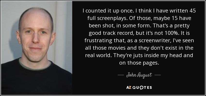 I counted it up once. I think I have written 45 full screenplays. Of those, maybe 15 have been shot, in some form. That's a pretty good track record, but it's not 100%. It is frustrating that, as a screenwriter, I've seen all those movies and they don't exist in the real world. They're juts inside my head and on those pages. - John August