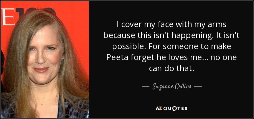 I cover my face with my arms because this isn't happening. It isn't possible. For someone to make Peeta forget he loves me . . . no one can do that. - Suzanne Collins
