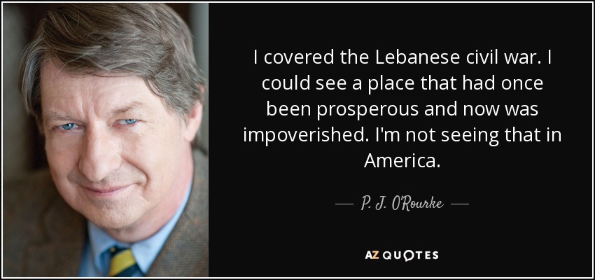 I covered the Lebanese civil war. I could see a place that had once been prosperous and now was impoverished. I'm not seeing that in America. - P. J. O'Rourke