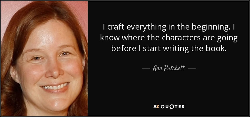 I craft everything in the beginning. I know where the characters are going before I start writing the book. - Ann Patchett