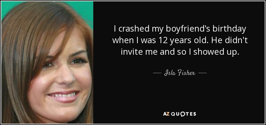 I crashed my boyfriend's birthday when I was 12 years old. He didn't invite me and so I showed up. - Isla Fisher