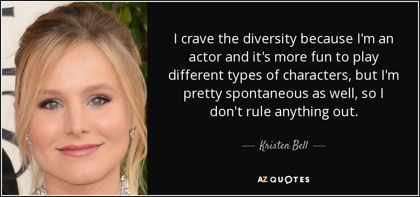 I crave the diversity because I'm an actor and it's more fun to play different types of characters, but I'm pretty spontaneous as well, so I don't rule anything out. - Kristen Bell