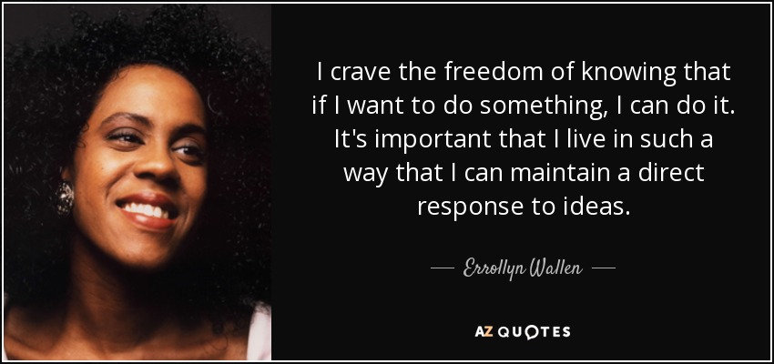 I crave the freedom of knowing that if I want to do something, I can do it. It's important that I live in such a way that I can maintain a direct response to ideas. - Errollyn Wallen