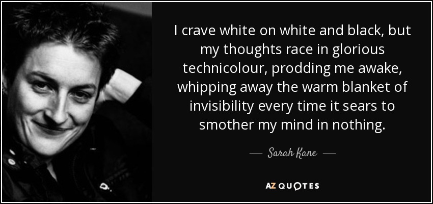 I crave white on white and black, but my thoughts race in glorious technicolour, prodding me awake, whipping away the warm blanket of invisibility every time it sears to smother my mind in nothing. - Sarah Kane