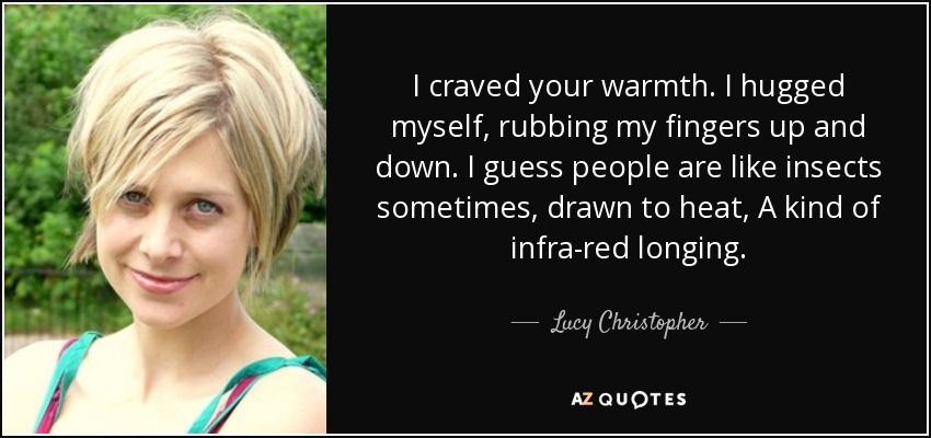 I craved your warmth. I hugged myself, rubbing my fingers up and down. I guess people are like insects sometimes, drawn to heat, A kind of infra-red longing. - Lucy Christopher