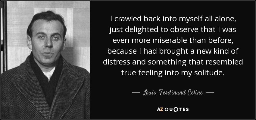I crawled back into myself all alone, just delighted to observe that I was even more miserable than before, because I had brought a new kind of distress and something that resembled true feeling into my solitude. - Louis-Ferdinand Celine