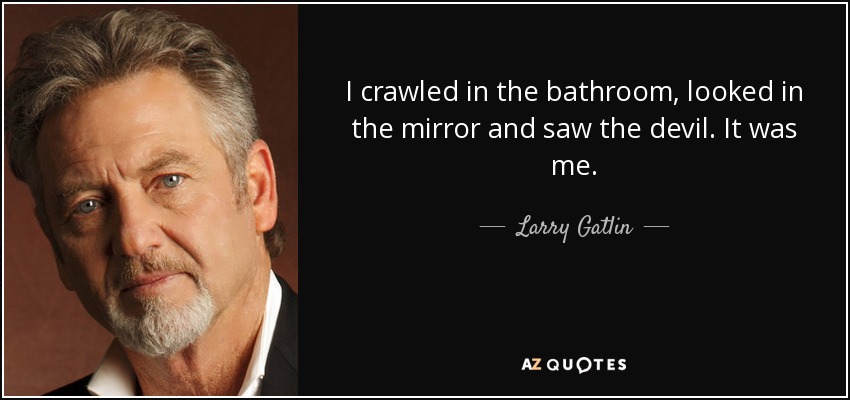 I crawled in the bathroom, looked in the mirror and saw the devil. It was me. - Larry Gatlin