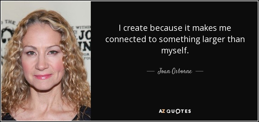 I create because it makes me connected to something larger than myself. - Joan Osborne