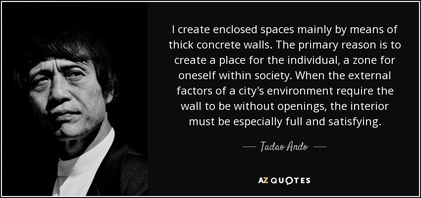 I create enclosed spaces mainly by means of thick concrete walls. The primary reason is to create a place for the individual, a zone for oneself within society. When the external factors of a city's environment require the wall to be without openings, the interior must be especially full and satisfying. - Tadao Ando