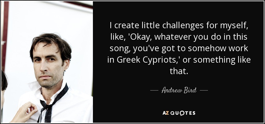 I create little challenges for myself, like, 'Okay, whatever you do in this song, you've got to somehow work in Greek Cypriots,' or something like that. - Andrew Bird