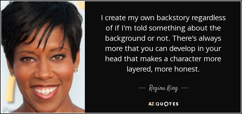 I create my own backstory regardless of if I'm told something about the background or not. There's always more that you can develop in your head that makes a character more layered, more honest. - Regina King