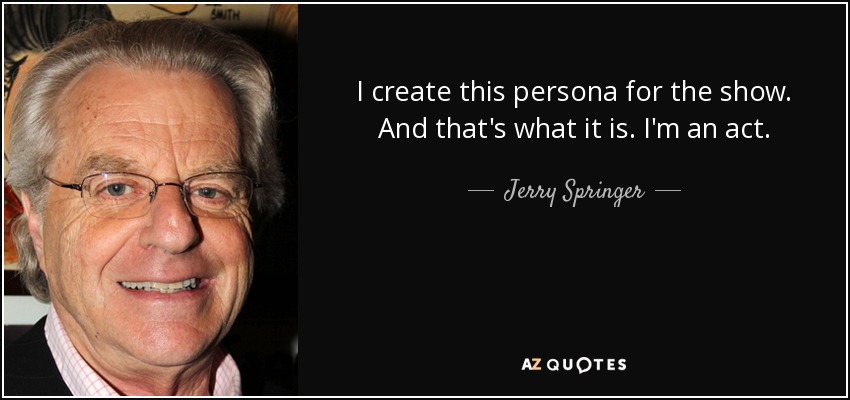 I create this persona for the show. And that's what it is. I'm an act. - Jerry Springer