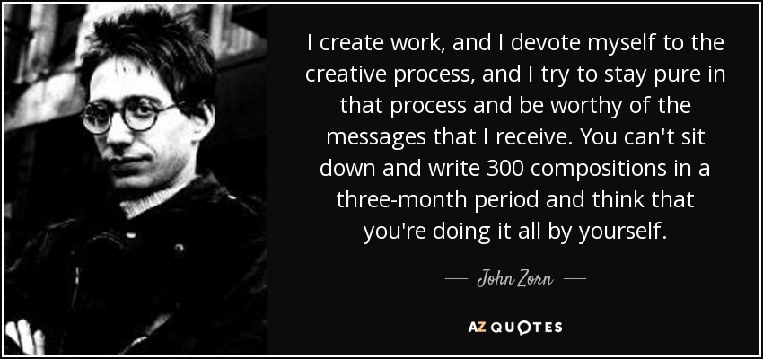 I create work, and I devote myself to the creative process, and I try to stay pure in that process and be worthy of the messages that I receive. You can't sit down and write 300 compositions in a three-month period and think that you're doing it all by yourself. - John Zorn