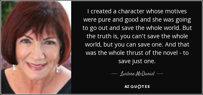 I created a character whose motives were pure and good and she was going to go out and save the whole world. But the truth is, you can't save the whole world, but you can save one. And that was the whole thrust of the novel - to save just one. - Lurlene McDaniel