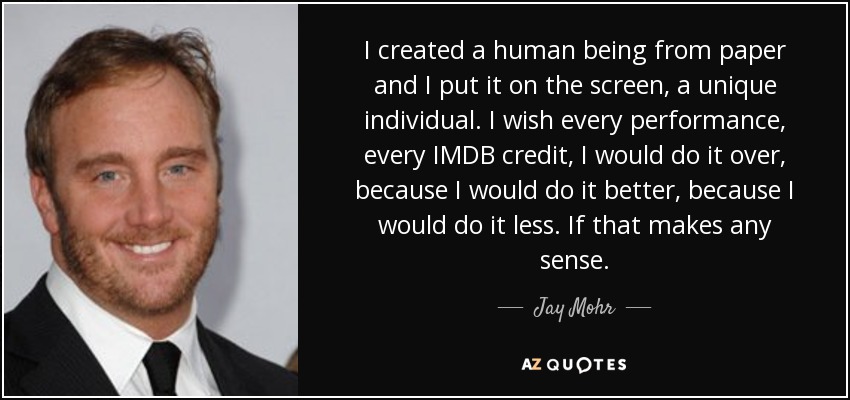 I created a human being from paper and I put it on the screen, a unique individual. I wish every performance, every IMDB credit, I would do it over, because I would do it better, because I would do it less. If that makes any sense. - Jay Mohr