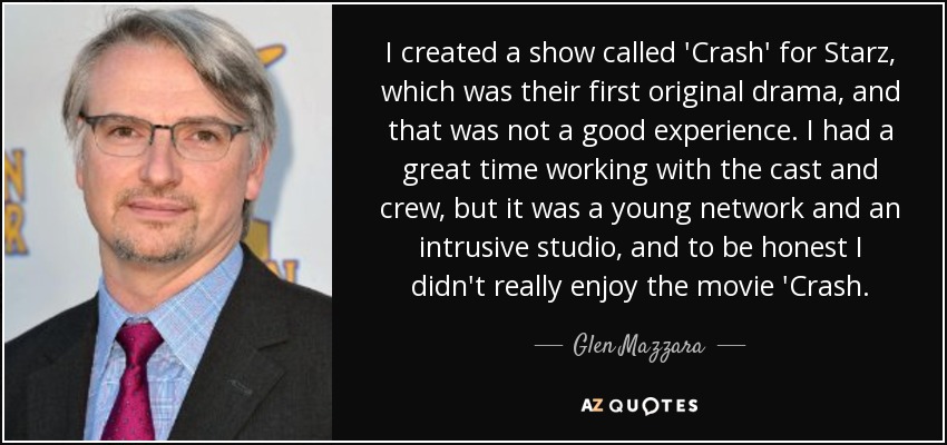 I created a show called 'Crash' for Starz, which was their first original drama, and that was not a good experience. I had a great time working with the cast and crew, but it was a young network and an intrusive studio, and to be honest I didn't really enjoy the movie 'Crash. - Glen Mazzara