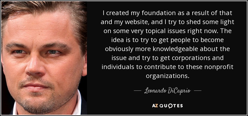 I created my foundation as a result of that and my website, and I try to shed some light on some very topical issues right now. The idea is to try to get people to become obviously more knowledgeable about the issue and try to get corporations and individuals to contribute to these nonprofit organizations. - Leonardo DiCaprio