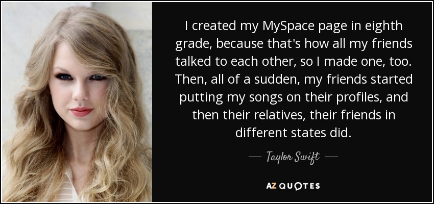 I created my MySpace page in eighth grade, because that's how all my friends talked to each other, so I made one, too. Then, all of a sudden, my friends started putting my songs on their profiles, and then their relatives, their friends in different states did. - Taylor Swift
