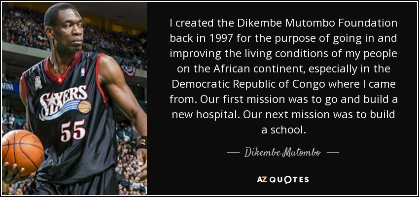 I created the Dikembe Mutombo Foundation back in 1997 for the purpose of going in and improving the living conditions of my people on the African continent, especially in the Democratic Republic of Congo where I came from. Our first mission was to go and build a new hospital. Our next mission was to build a school. - Dikembe Mutombo