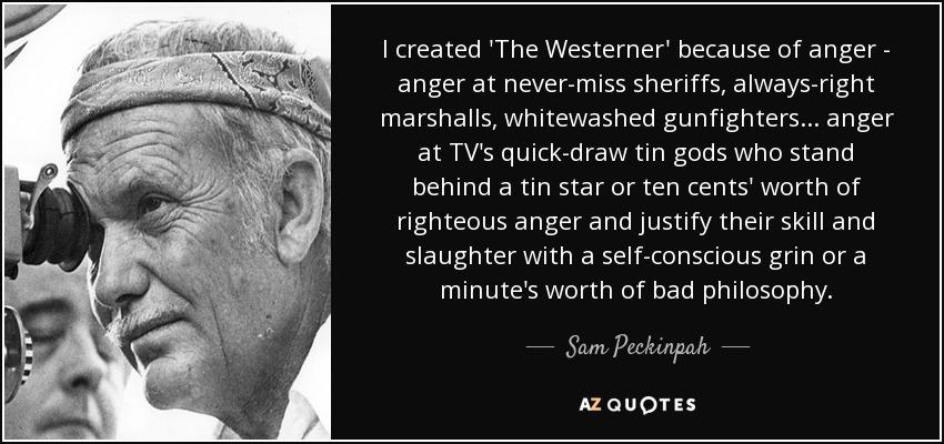 I created 'The Westerner' because of anger - anger at never-miss sheriffs, always-right marshalls, whitewashed gunfighters ... anger at TV's quick-draw tin gods who stand behind a tin star or ten cents' worth of righteous anger and justify their skill and slaughter with a self-conscious grin or a minute's worth of bad philosophy. - Sam Peckinpah