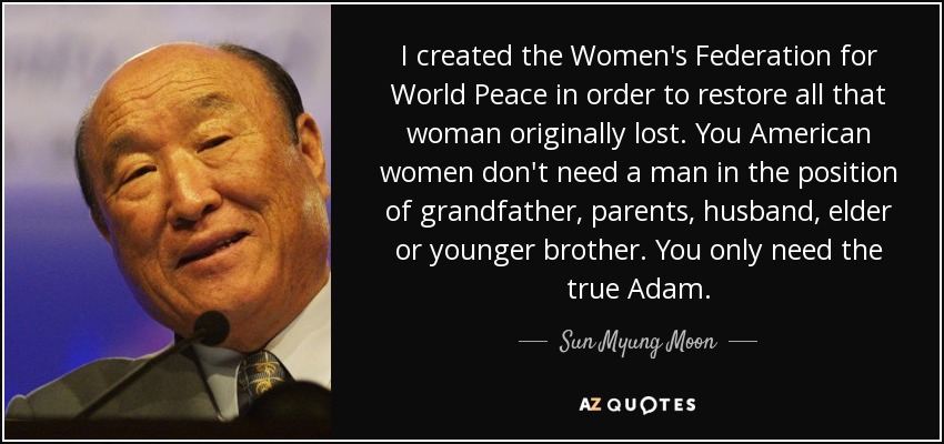 I created the Women's Federation for World Peace in order to restore all that woman originally lost. You American women don't need a man in the position of grandfather, parents, husband, elder or younger brother. You only need the true Adam. - Sun Myung Moon