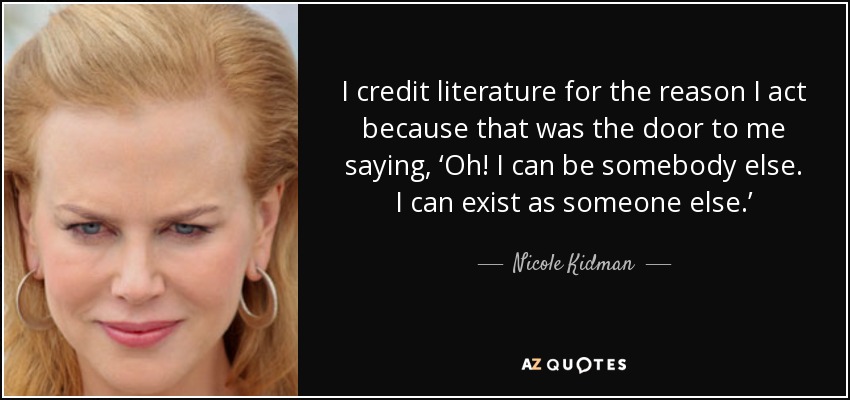 I credit literature for the reason I act because that was the door to me saying, ‘Oh! I can be somebody else. I can exist as someone else.’ - Nicole Kidman