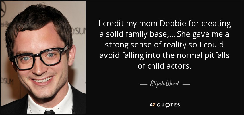 I credit my mom Debbie for creating a solid family base, ... She gave me a strong sense of reality so I could avoid falling into the normal pitfalls of child actors. - Elijah Wood