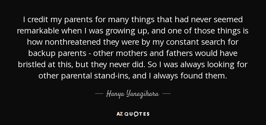 I credit my parents for many things that had never seemed remarkable when I was growing up, and one of those things is how nonthreatened they were by my constant search for backup parents - other mothers and fathers would have bristled at this, but they never did. So I was always looking for other parental stand-ins, and I always found them. - Hanya Yanagihara