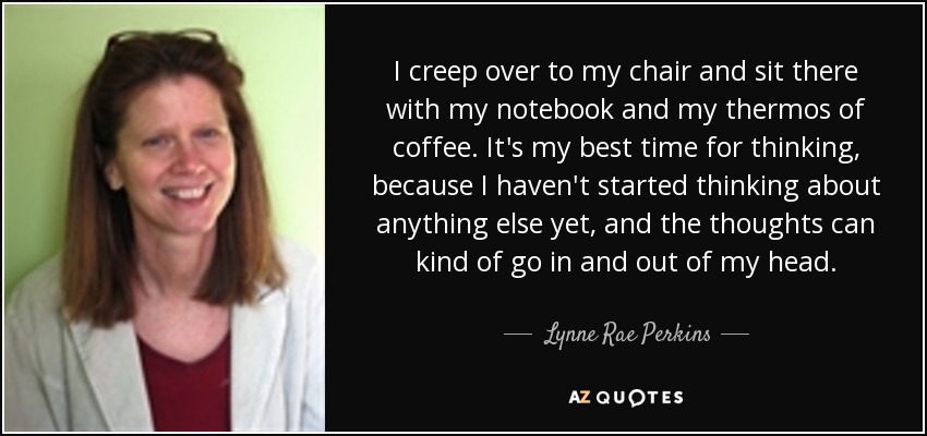 I creep over to my chair and sit there with my notebook and my thermos of coffee. It's my best time for thinking, because I haven't started thinking about anything else yet, and the thoughts can kind of go in and out of my head. - Lynne Rae Perkins