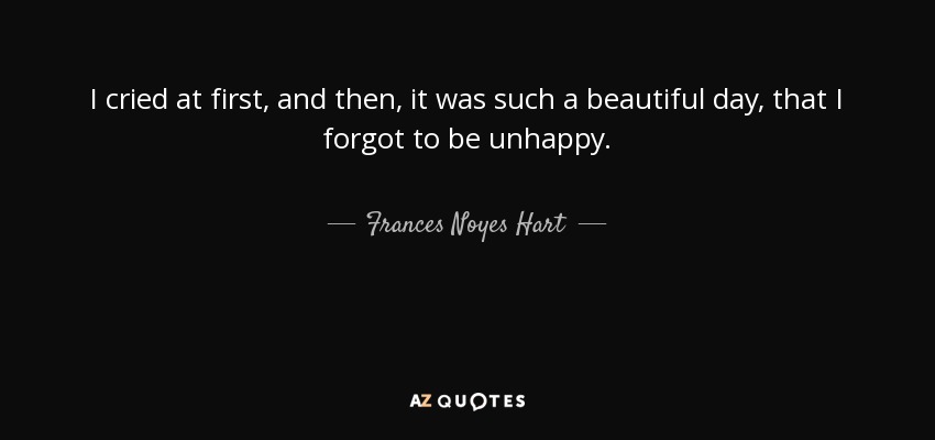 I cried at first, and then, it was such a beautiful day, that I forgot to be unhappy. - Frances Noyes Hart