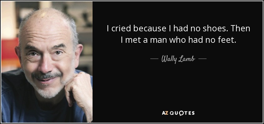 I cried because I had no shoes. Then I met a man who had no feet. - Wally Lamb