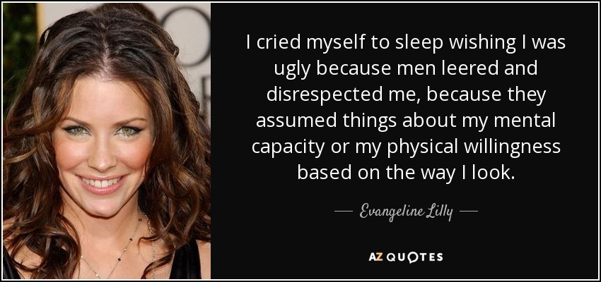 I cried myself to sleep wishing I was ugly because men leered and disrespected me, because they assumed things about my mental capacity or my physical willingness based on the way I look. - Evangeline Lilly