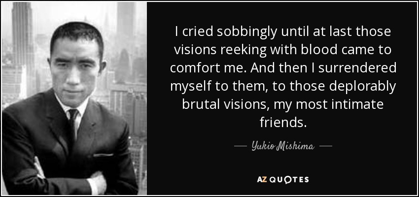 I cried sobbingly until at last those visions reeking with blood came to comfort me. And then I surrendered myself to them, to those deplorably brutal visions, my most intimate friends. - Yukio Mishima