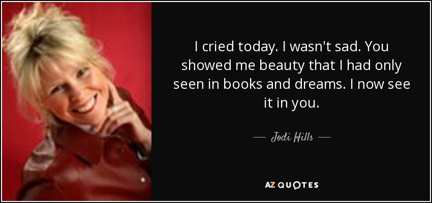 I cried today. I wasn't sad. You showed me beauty that I had only seen in books and dreams. I now see it in you. - Jodi Hills