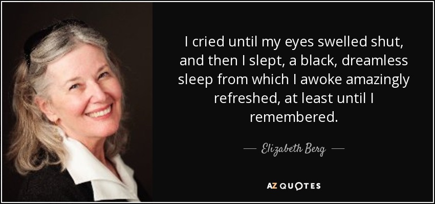 I cried until my eyes swelled shut, and then I slept, a black, dreamless sleep from which I awoke amazingly refreshed, at least until I remembered. - Elizabeth Berg