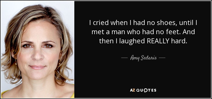 I cried when I had no shoes, until I met a man who had no feet. And then I laughed REALLY hard. - Amy Sedaris