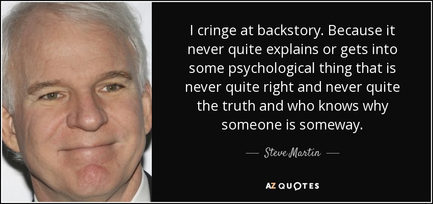 I cringe at backstory. Because it never quite explains or gets into some psychological thing that is never quite right and never quite the truth and who knows why someone is someway. - Steve Martin