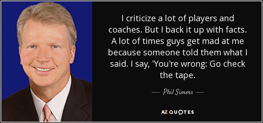 I criticize a lot of players and coaches. But I back it up with facts. A lot of times guys get mad at me because someone told them what I said. I say, 'You're wrong: Go check the tape. - Phil Simms