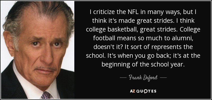 I criticize the NFL in many ways, but I think it's made great strides. I think college basketball, great strides. College football means so much to alumni, doesn't it? It sort of represents the school. It's when you go back; it's at the beginning of the school year. - Frank Deford
