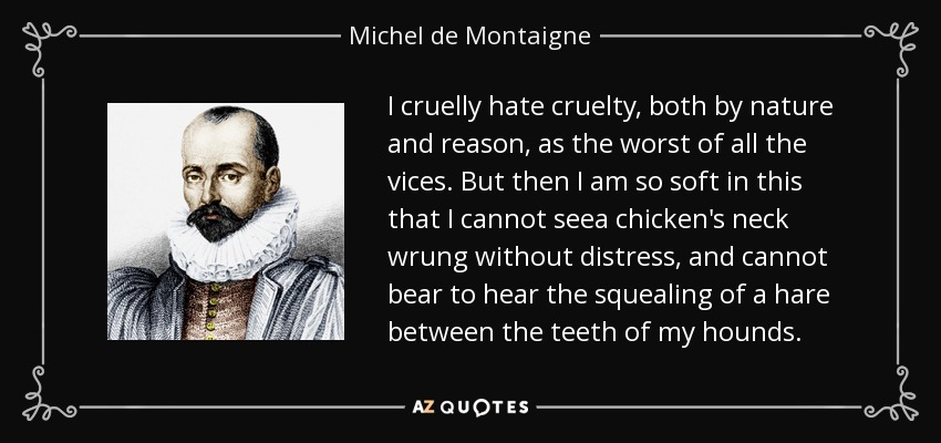 I cruelly hate cruelty, both by nature and reason, as the worst of all the vices. But then I am so soft in this that I cannot seea chicken's neck wrung without distress, and cannot bear to hear the squealing of a hare between the teeth of my hounds. - Michel de Montaigne