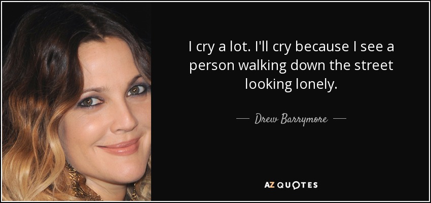 I cry a lot. I'll cry because I see a person walking down the street looking lonely. - Drew Barrymore